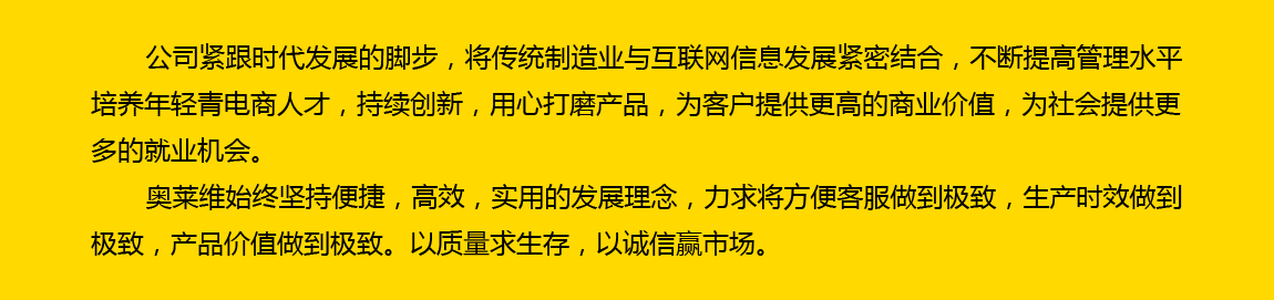 公司緊跟時代發展的腳步，將傳統制造業與互聯網信息發展緊密結合，不斷提高管理水平，培養年輕電商人才，持續創新，用心打磨產品，為客戶提供更高的商業價值，為社會提供更多的就業機會。奧萊維始終堅持便捷、高效、實用的發展理念，力求將方便客戶做到極致，生產時效做到極致，產品價值做到極致。以質量求生存，以誠信贏市場。
